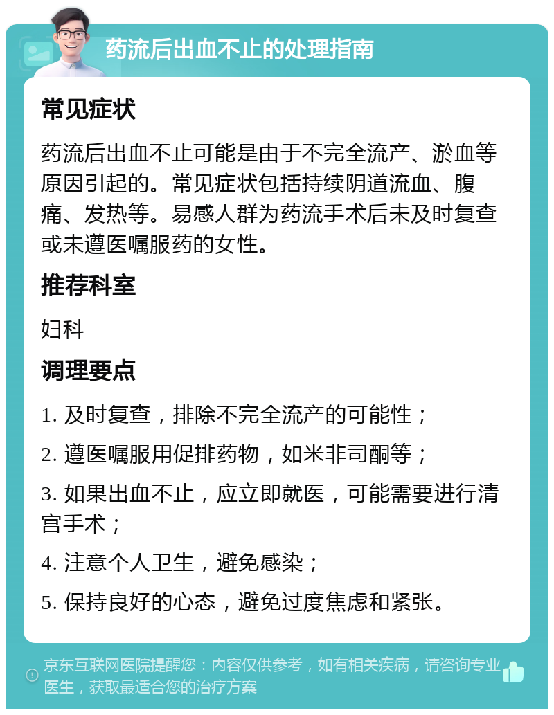 药流后出血不止的处理指南 常见症状 药流后出血不止可能是由于不完全流产、淤血等原因引起的。常见症状包括持续阴道流血、腹痛、发热等。易感人群为药流手术后未及时复查或未遵医嘱服药的女性。 推荐科室 妇科 调理要点 1. 及时复查，排除不完全流产的可能性； 2. 遵医嘱服用促排药物，如米非司酮等； 3. 如果出血不止，应立即就医，可能需要进行清宫手术； 4. 注意个人卫生，避免感染； 5. 保持良好的心态，避免过度焦虑和紧张。