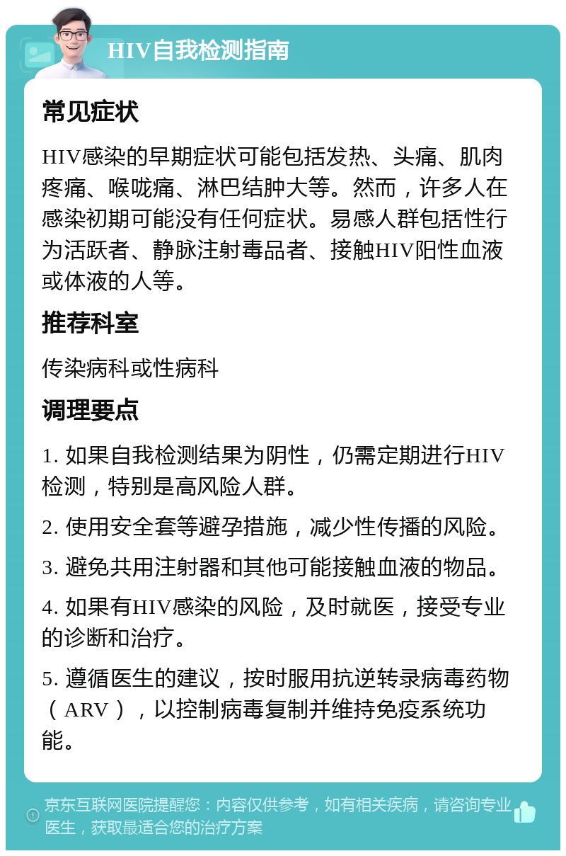 HIV自我检测指南 常见症状 HIV感染的早期症状可能包括发热、头痛、肌肉疼痛、喉咙痛、淋巴结肿大等。然而，许多人在感染初期可能没有任何症状。易感人群包括性行为活跃者、静脉注射毒品者、接触HIV阳性血液或体液的人等。 推荐科室 传染病科或性病科 调理要点 1. 如果自我检测结果为阴性，仍需定期进行HIV检测，特别是高风险人群。 2. 使用安全套等避孕措施，减少性传播的风险。 3. 避免共用注射器和其他可能接触血液的物品。 4. 如果有HIV感染的风险，及时就医，接受专业的诊断和治疗。 5. 遵循医生的建议，按时服用抗逆转录病毒药物（ARV），以控制病毒复制并维持免疫系统功能。