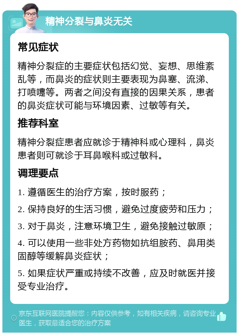 精神分裂与鼻炎无关 常见症状 精神分裂症的主要症状包括幻觉、妄想、思维紊乱等，而鼻炎的症状则主要表现为鼻塞、流涕、打喷嚏等。两者之间没有直接的因果关系，患者的鼻炎症状可能与环境因素、过敏等有关。 推荐科室 精神分裂症患者应就诊于精神科或心理科，鼻炎患者则可就诊于耳鼻喉科或过敏科。 调理要点 1. 遵循医生的治疗方案，按时服药； 2. 保持良好的生活习惯，避免过度疲劳和压力； 3. 对于鼻炎，注意环境卫生，避免接触过敏原； 4. 可以使用一些非处方药物如抗组胺药、鼻用类固醇等缓解鼻炎症状； 5. 如果症状严重或持续不改善，应及时就医并接受专业治疗。