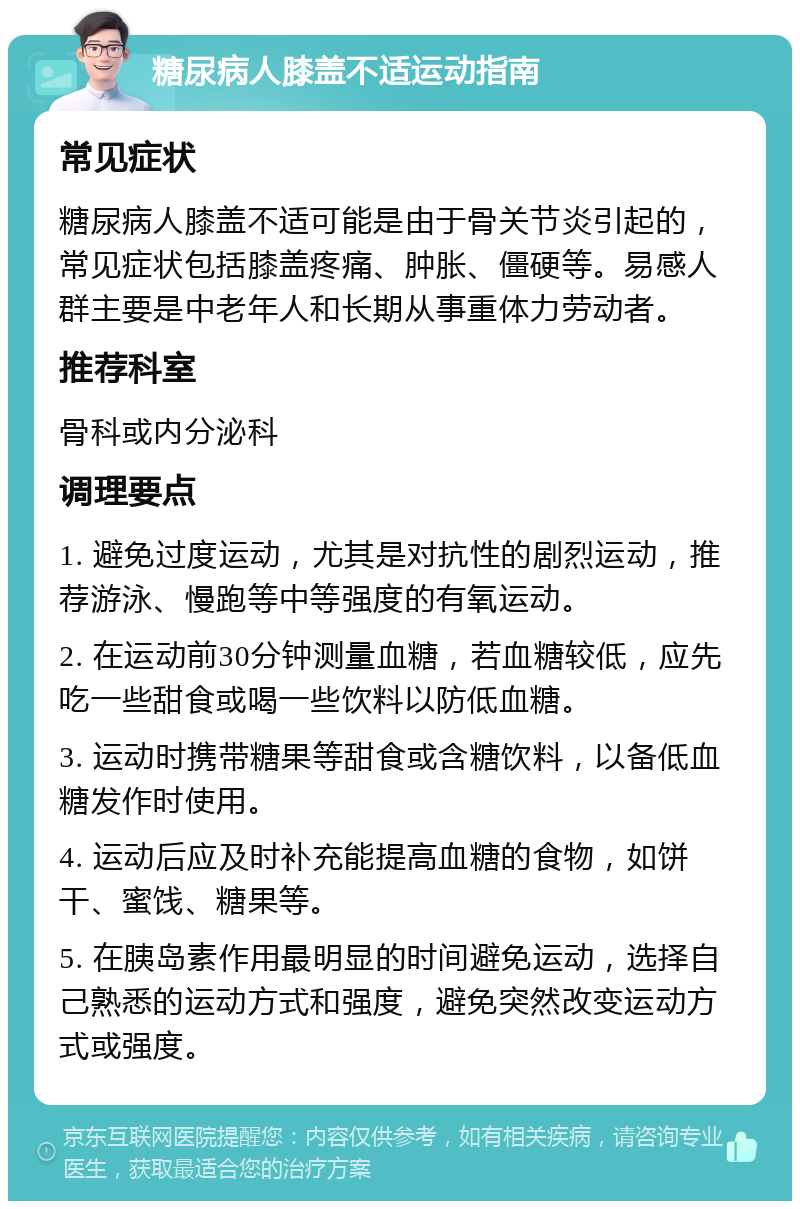 糖尿病人膝盖不适运动指南 常见症状 糖尿病人膝盖不适可能是由于骨关节炎引起的，常见症状包括膝盖疼痛、肿胀、僵硬等。易感人群主要是中老年人和长期从事重体力劳动者。 推荐科室 骨科或内分泌科 调理要点 1. 避免过度运动，尤其是对抗性的剧烈运动，推荐游泳、慢跑等中等强度的有氧运动。 2. 在运动前30分钟测量血糖，若血糖较低，应先吃一些甜食或喝一些饮料以防低血糖。 3. 运动时携带糖果等甜食或含糖饮料，以备低血糖发作时使用。 4. 运动后应及时补充能提高血糖的食物，如饼干、蜜饯、糖果等。 5. 在胰岛素作用最明显的时间避免运动，选择自己熟悉的运动方式和强度，避免突然改变运动方式或强度。