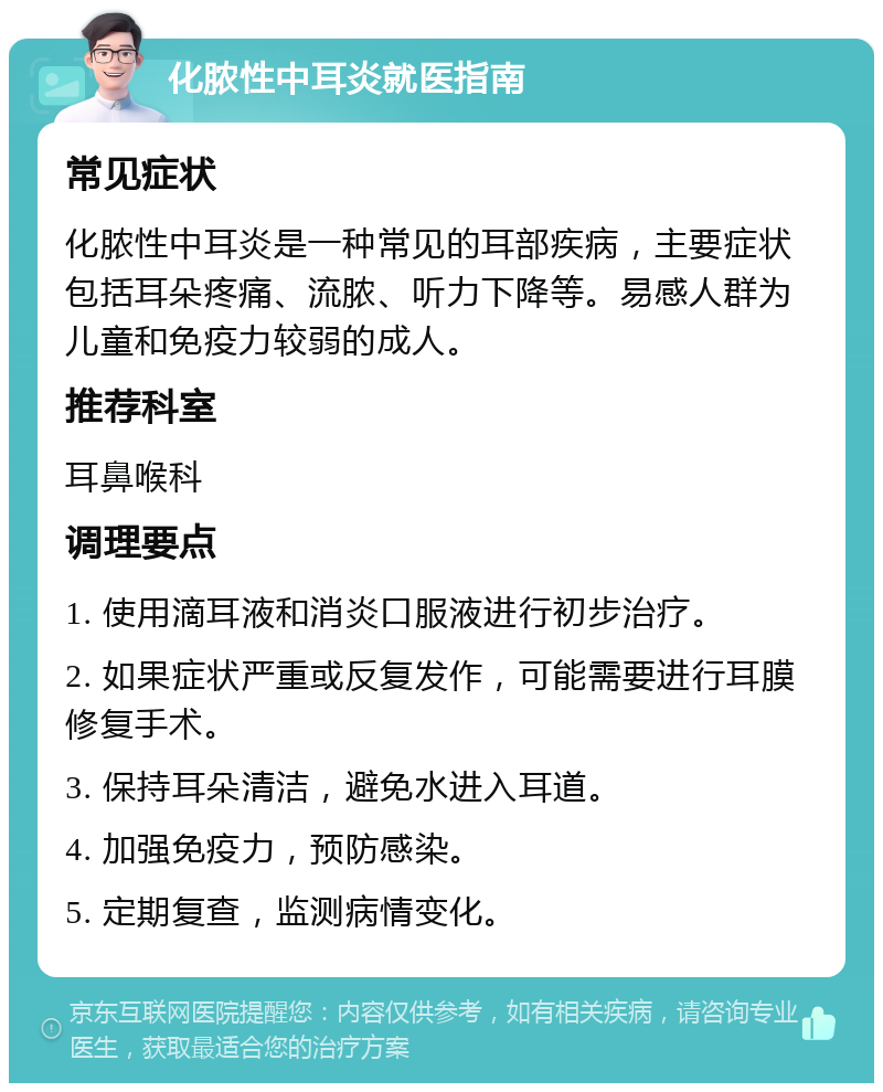 化脓性中耳炎就医指南 常见症状 化脓性中耳炎是一种常见的耳部疾病，主要症状包括耳朵疼痛、流脓、听力下降等。易感人群为儿童和免疫力较弱的成人。 推荐科室 耳鼻喉科 调理要点 1. 使用滴耳液和消炎口服液进行初步治疗。 2. 如果症状严重或反复发作，可能需要进行耳膜修复手术。 3. 保持耳朵清洁，避免水进入耳道。 4. 加强免疫力，预防感染。 5. 定期复查，监测病情变化。