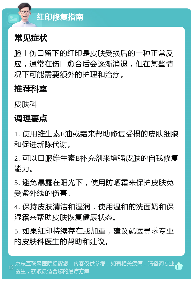 红印修复指南 常见症状 脸上伤口留下的红印是皮肤受损后的一种正常反应，通常在伤口愈合后会逐渐消退，但在某些情况下可能需要额外的护理和治疗。 推荐科室 皮肤科 调理要点 1. 使用维生素E油或霜来帮助修复受损的皮肤细胞和促进新陈代谢。 2. 可以口服维生素E补充剂来增强皮肤的自我修复能力。 3. 避免暴露在阳光下，使用防晒霜来保护皮肤免受紫外线的伤害。 4. 保持皮肤清洁和湿润，使用温和的洗面奶和保湿霜来帮助皮肤恢复健康状态。 5. 如果红印持续存在或加重，建议就医寻求专业的皮肤科医生的帮助和建议。