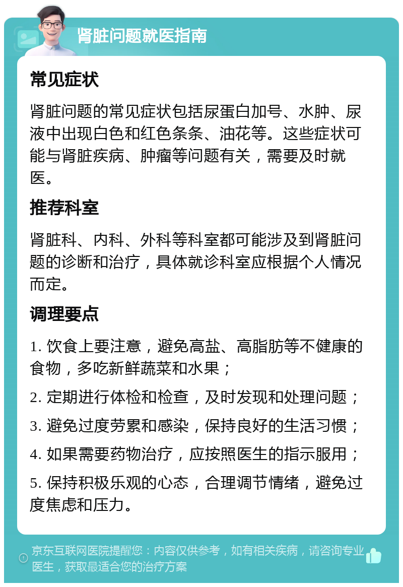 肾脏问题就医指南 常见症状 肾脏问题的常见症状包括尿蛋白加号、水肿、尿液中出现白色和红色条条、油花等。这些症状可能与肾脏疾病、肿瘤等问题有关，需要及时就医。 推荐科室 肾脏科、内科、外科等科室都可能涉及到肾脏问题的诊断和治疗，具体就诊科室应根据个人情况而定。 调理要点 1. 饮食上要注意，避免高盐、高脂肪等不健康的食物，多吃新鲜蔬菜和水果； 2. 定期进行体检和检查，及时发现和处理问题； 3. 避免过度劳累和感染，保持良好的生活习惯； 4. 如果需要药物治疗，应按照医生的指示服用； 5. 保持积极乐观的心态，合理调节情绪，避免过度焦虑和压力。