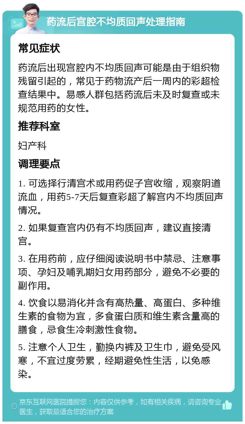 药流后宫腔不均质回声处理指南 常见症状 药流后出现宫腔内不均质回声可能是由于组织物残留引起的，常见于药物流产后一周内的彩超检查结果中。易感人群包括药流后未及时复查或未规范用药的女性。 推荐科室 妇产科 调理要点 1. 可选择行清宫术或用药促子宫收缩，观察阴道流血，用药5-7天后复查彩超了解宫内不均质回声情况。 2. 如果复查宫内仍有不均质回声，建议直接清宫。 3. 在用药前，应仔细阅读说明书中禁忌、注意事项、孕妇及哺乳期妇女用药部分，避免不必要的副作用。 4. 饮食以易消化并含有高热量、高蛋白、多种维生素的食物为宜，多食蛋白质和维生素含量高的膳食，忌食生冷刺激性食物。 5. 注意个人卫生，勤换内裤及卫生巾，避免受风寒，不宜过度劳累，经期避免性生活，以免感染。