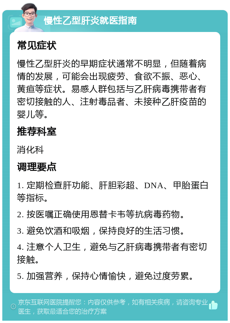 慢性乙型肝炎就医指南 常见症状 慢性乙型肝炎的早期症状通常不明显，但随着病情的发展，可能会出现疲劳、食欲不振、恶心、黄疸等症状。易感人群包括与乙肝病毒携带者有密切接触的人、注射毒品者、未接种乙肝疫苗的婴儿等。 推荐科室 消化科 调理要点 1. 定期检查肝功能、肝胆彩超、DNA、甲胎蛋白等指标。 2. 按医嘱正确使用恩替卡韦等抗病毒药物。 3. 避免饮酒和吸烟，保持良好的生活习惯。 4. 注意个人卫生，避免与乙肝病毒携带者有密切接触。 5. 加强营养，保持心情愉快，避免过度劳累。