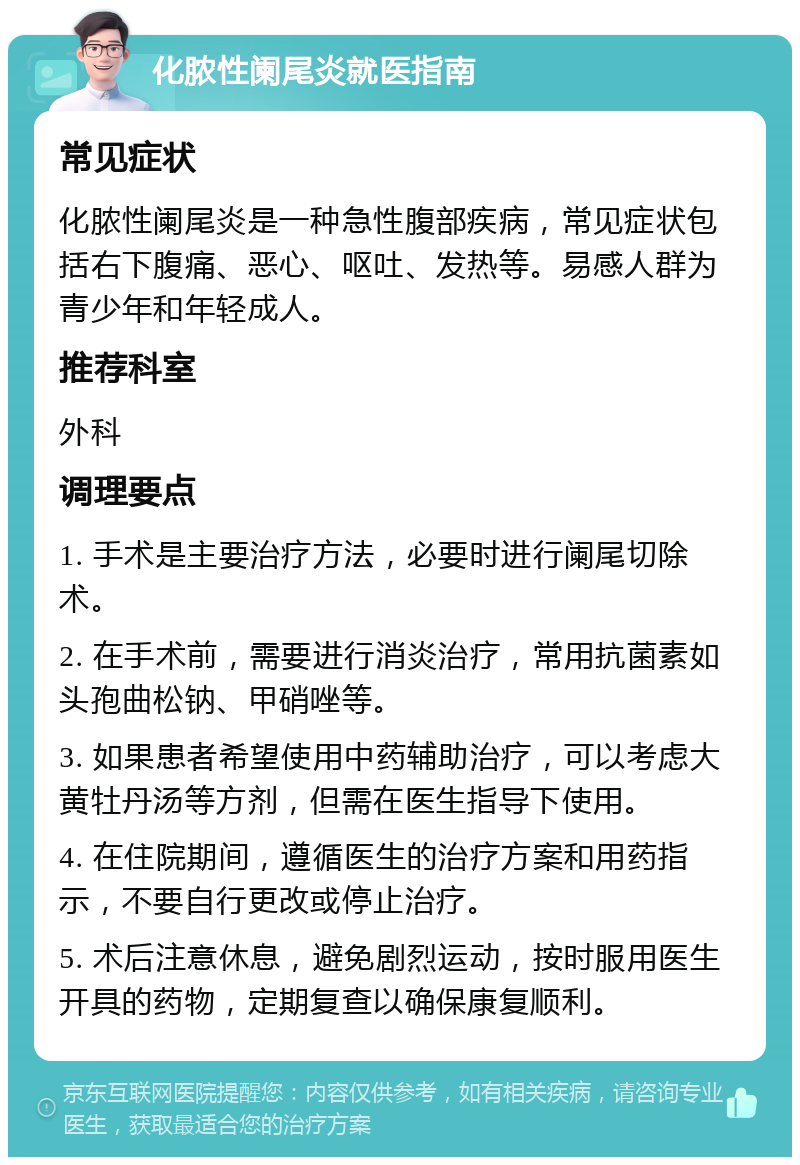 化脓性阑尾炎就医指南 常见症状 化脓性阑尾炎是一种急性腹部疾病，常见症状包括右下腹痛、恶心、呕吐、发热等。易感人群为青少年和年轻成人。 推荐科室 外科 调理要点 1. 手术是主要治疗方法，必要时进行阑尾切除术。 2. 在手术前，需要进行消炎治疗，常用抗菌素如头孢曲松钠、甲硝唑等。 3. 如果患者希望使用中药辅助治疗，可以考虑大黄牡丹汤等方剂，但需在医生指导下使用。 4. 在住院期间，遵循医生的治疗方案和用药指示，不要自行更改或停止治疗。 5. 术后注意休息，避免剧烈运动，按时服用医生开具的药物，定期复查以确保康复顺利。