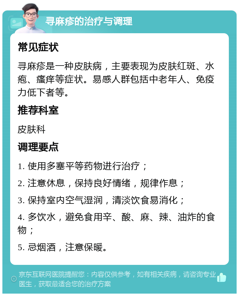 寻麻疹的治疗与调理 常见症状 寻麻疹是一种皮肤病，主要表现为皮肤红斑、水疱、瘙痒等症状。易感人群包括中老年人、免疫力低下者等。 推荐科室 皮肤科 调理要点 1. 使用多塞平等药物进行治疗； 2. 注意休息，保持良好情绪，规律作息； 3. 保持室内空气湿润，清淡饮食易消化； 4. 多饮水，避免食用辛、酸、麻、辣、油炸的食物； 5. 忌烟酒，注意保暖。