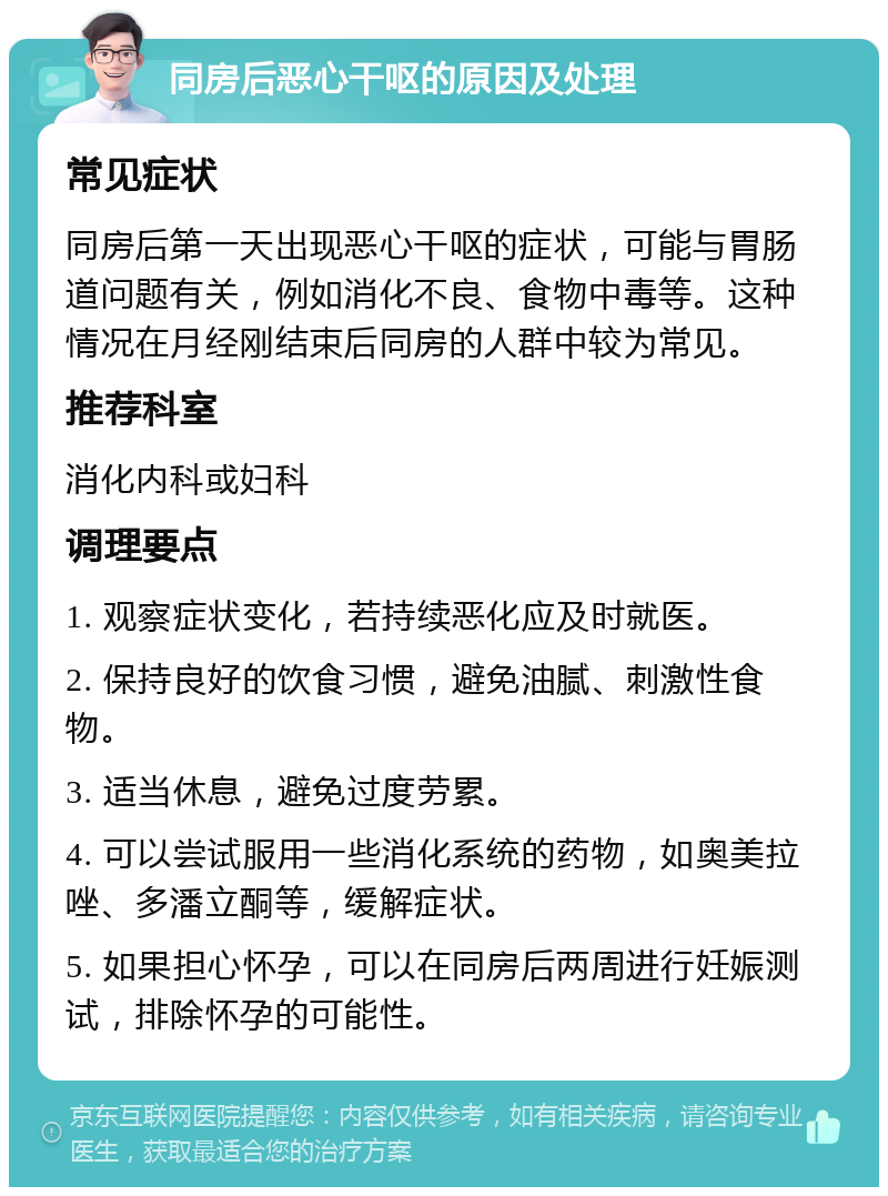 同房后恶心干呕的原因及处理 常见症状 同房后第一天出现恶心干呕的症状，可能与胃肠道问题有关，例如消化不良、食物中毒等。这种情况在月经刚结束后同房的人群中较为常见。 推荐科室 消化内科或妇科 调理要点 1. 观察症状变化，若持续恶化应及时就医。 2. 保持良好的饮食习惯，避免油腻、刺激性食物。 3. 适当休息，避免过度劳累。 4. 可以尝试服用一些消化系统的药物，如奥美拉唑、多潘立酮等，缓解症状。 5. 如果担心怀孕，可以在同房后两周进行妊娠测试，排除怀孕的可能性。