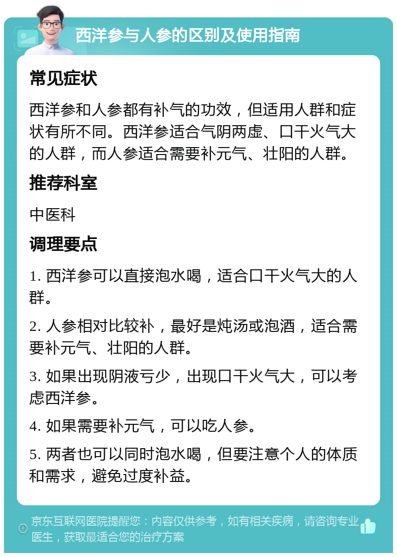 西洋参与人参的区别及使用指南 常见症状 西洋参和人参都有补气的功效，但适用人群和症状有所不同。西洋参适合气阴两虚、口干火气大的人群，而人参适合需要补元气、壮阳的人群。 推荐科室 中医科 调理要点 1. 西洋参可以直接泡水喝，适合口干火气大的人群。 2. 人参相对比较补，最好是炖汤或泡酒，适合需要补元气、壮阳的人群。 3. 如果出现阴液亏少，出现口干火气大，可以考虑西洋参。 4. 如果需要补元气，可以吃人参。 5. 两者也可以同时泡水喝，但要注意个人的体质和需求，避免过度补益。