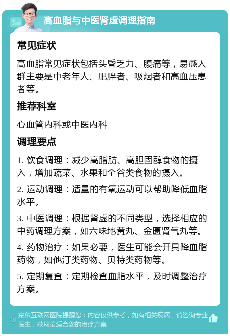 高血脂与中医肾虚调理指南 常见症状 高血脂常见症状包括头昏乏力、腹痛等，易感人群主要是中老年人、肥胖者、吸烟者和高血压患者等。 推荐科室 心血管内科或中医内科 调理要点 1. 饮食调理：减少高脂肪、高胆固醇食物的摄入，增加蔬菜、水果和全谷类食物的摄入。 2. 运动调理：适量的有氧运动可以帮助降低血脂水平。 3. 中医调理：根据肾虚的不同类型，选择相应的中药调理方案，如六味地黄丸、金匮肾气丸等。 4. 药物治疗：如果必要，医生可能会开具降血脂药物，如他汀类药物、贝特类药物等。 5. 定期复查：定期检查血脂水平，及时调整治疗方案。