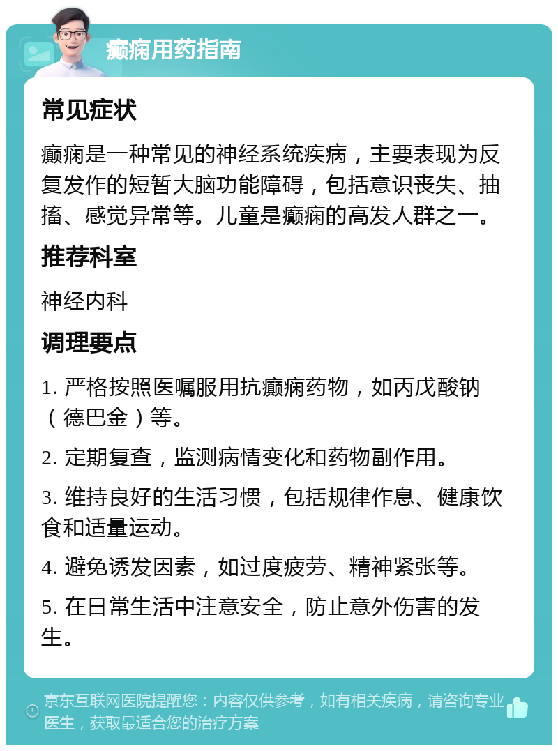 癫痫用药指南 常见症状 癫痫是一种常见的神经系统疾病，主要表现为反复发作的短暂大脑功能障碍，包括意识丧失、抽搐、感觉异常等。儿童是癫痫的高发人群之一。 推荐科室 神经内科 调理要点 1. 严格按照医嘱服用抗癫痫药物，如丙戊酸钠（德巴金）等。 2. 定期复查，监测病情变化和药物副作用。 3. 维持良好的生活习惯，包括规律作息、健康饮食和适量运动。 4. 避免诱发因素，如过度疲劳、精神紧张等。 5. 在日常生活中注意安全，防止意外伤害的发生。