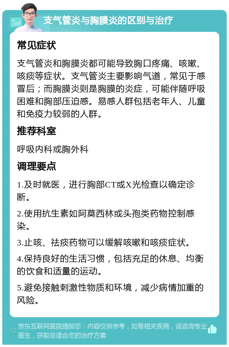 支气管炎与胸膜炎的区别与治疗 常见症状 支气管炎和胸膜炎都可能导致胸口疼痛、咳嗽、咳痰等症状。支气管炎主要影响气道，常见于感冒后；而胸膜炎则是胸膜的炎症，可能伴随呼吸困难和胸部压迫感。易感人群包括老年人、儿童和免疫力较弱的人群。 推荐科室 呼吸内科或胸外科 调理要点 1.及时就医，进行胸部CT或X光检查以确定诊断。 2.使用抗生素如阿莫西林或头孢类药物控制感染。 3.止咳、祛痰药物可以缓解咳嗽和咳痰症状。 4.保持良好的生活习惯，包括充足的休息、均衡的饮食和适量的运动。 5.避免接触刺激性物质和环境，减少病情加重的风险。