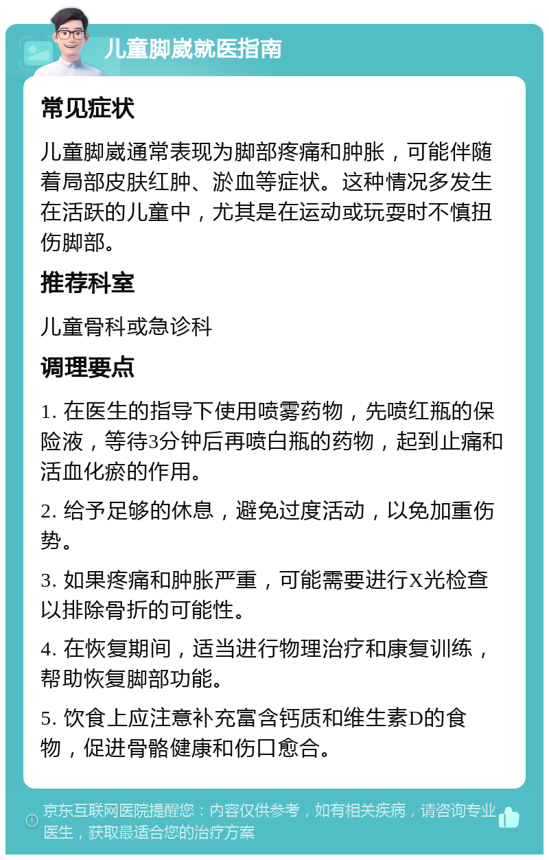 儿童脚崴就医指南 常见症状 儿童脚崴通常表现为脚部疼痛和肿胀，可能伴随着局部皮肤红肿、淤血等症状。这种情况多发生在活跃的儿童中，尤其是在运动或玩耍时不慎扭伤脚部。 推荐科室 儿童骨科或急诊科 调理要点 1. 在医生的指导下使用喷雾药物，先喷红瓶的保险液，等待3分钟后再喷白瓶的药物，起到止痛和活血化瘀的作用。 2. 给予足够的休息，避免过度活动，以免加重伤势。 3. 如果疼痛和肿胀严重，可能需要进行X光检查以排除骨折的可能性。 4. 在恢复期间，适当进行物理治疗和康复训练，帮助恢复脚部功能。 5. 饮食上应注意补充富含钙质和维生素D的食物，促进骨骼健康和伤口愈合。