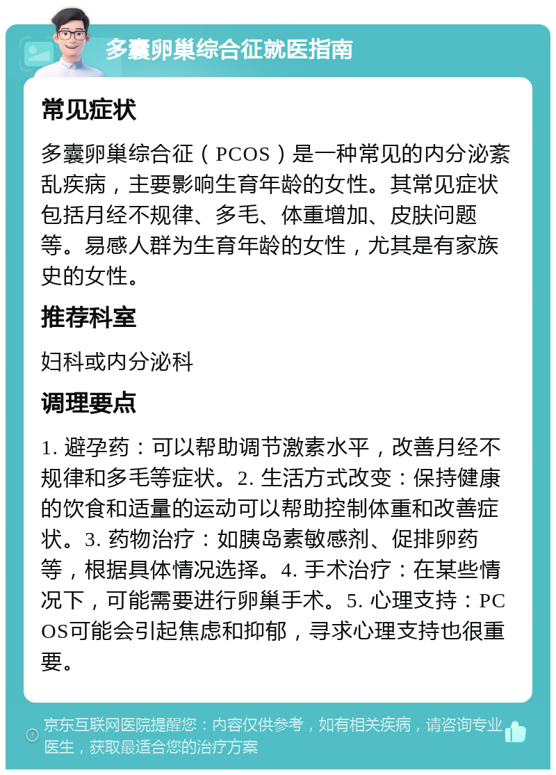 多囊卵巢综合征就医指南 常见症状 多囊卵巢综合征（PCOS）是一种常见的内分泌紊乱疾病，主要影响生育年龄的女性。其常见症状包括月经不规律、多毛、体重增加、皮肤问题等。易感人群为生育年龄的女性，尤其是有家族史的女性。 推荐科室 妇科或内分泌科 调理要点 1. 避孕药：可以帮助调节激素水平，改善月经不规律和多毛等症状。2. 生活方式改变：保持健康的饮食和适量的运动可以帮助控制体重和改善症状。3. 药物治疗：如胰岛素敏感剂、促排卵药等，根据具体情况选择。4. 手术治疗：在某些情况下，可能需要进行卵巢手术。5. 心理支持：PCOS可能会引起焦虑和抑郁，寻求心理支持也很重要。