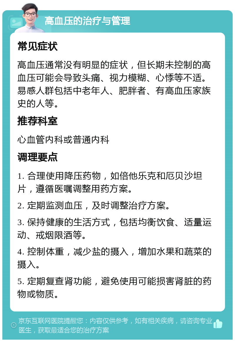 高血压的治疗与管理 常见症状 高血压通常没有明显的症状，但长期未控制的高血压可能会导致头痛、视力模糊、心悸等不适。易感人群包括中老年人、肥胖者、有高血压家族史的人等。 推荐科室 心血管内科或普通内科 调理要点 1. 合理使用降压药物，如倍他乐克和厄贝沙坦片，遵循医嘱调整用药方案。 2. 定期监测血压，及时调整治疗方案。 3. 保持健康的生活方式，包括均衡饮食、适量运动、戒烟限酒等。 4. 控制体重，减少盐的摄入，增加水果和蔬菜的摄入。 5. 定期复查肾功能，避免使用可能损害肾脏的药物或物质。