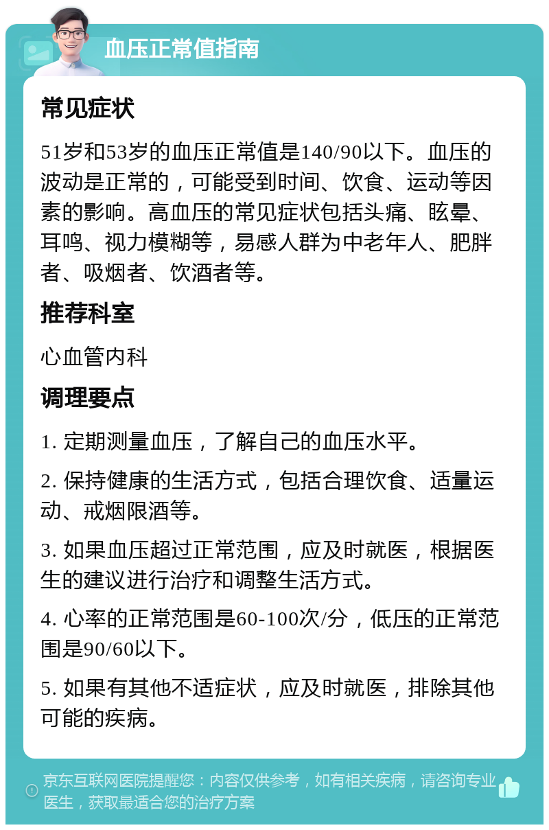 血压正常值指南 常见症状 51岁和53岁的血压正常值是140/90以下。血压的波动是正常的，可能受到时间、饮食、运动等因素的影响。高血压的常见症状包括头痛、眩晕、耳鸣、视力模糊等，易感人群为中老年人、肥胖者、吸烟者、饮酒者等。 推荐科室 心血管内科 调理要点 1. 定期测量血压，了解自己的血压水平。 2. 保持健康的生活方式，包括合理饮食、适量运动、戒烟限酒等。 3. 如果血压超过正常范围，应及时就医，根据医生的建议进行治疗和调整生活方式。 4. 心率的正常范围是60-100次/分，低压的正常范围是90/60以下。 5. 如果有其他不适症状，应及时就医，排除其他可能的疾病。