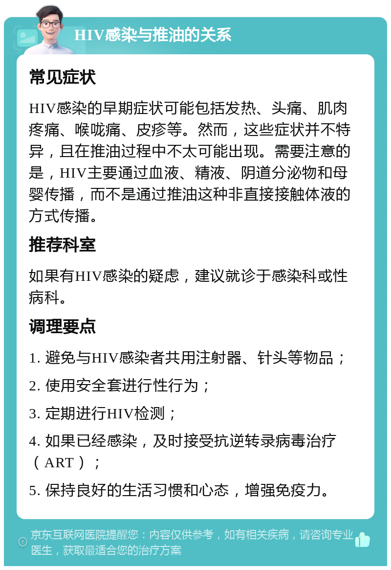 HIV感染与推油的关系 常见症状 HIV感染的早期症状可能包括发热、头痛、肌肉疼痛、喉咙痛、皮疹等。然而，这些症状并不特异，且在推油过程中不太可能出现。需要注意的是，HIV主要通过血液、精液、阴道分泌物和母婴传播，而不是通过推油这种非直接接触体液的方式传播。 推荐科室 如果有HIV感染的疑虑，建议就诊于感染科或性病科。 调理要点 1. 避免与HIV感染者共用注射器、针头等物品； 2. 使用安全套进行性行为； 3. 定期进行HIV检测； 4. 如果已经感染，及时接受抗逆转录病毒治疗（ART）； 5. 保持良好的生活习惯和心态，增强免疫力。