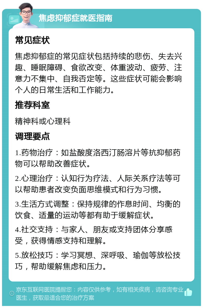 焦虑抑郁症就医指南 常见症状 焦虑抑郁症的常见症状包括持续的悲伤、失去兴趣、睡眠障碍、食欲改变、体重波动、疲劳、注意力不集中、自我否定等。这些症状可能会影响个人的日常生活和工作能力。 推荐科室 精神科或心理科 调理要点 1.药物治疗：如盐酸度洛西汀肠溶片等抗抑郁药物可以帮助改善症状。 2.心理治疗：认知行为疗法、人际关系疗法等可以帮助患者改变负面思维模式和行为习惯。 3.生活方式调整：保持规律的作息时间、均衡的饮食、适量的运动等都有助于缓解症状。 4.社交支持：与家人、朋友或支持团体分享感受，获得情感支持和理解。 5.放松技巧：学习冥想、深呼吸、瑜伽等放松技巧，帮助缓解焦虑和压力。