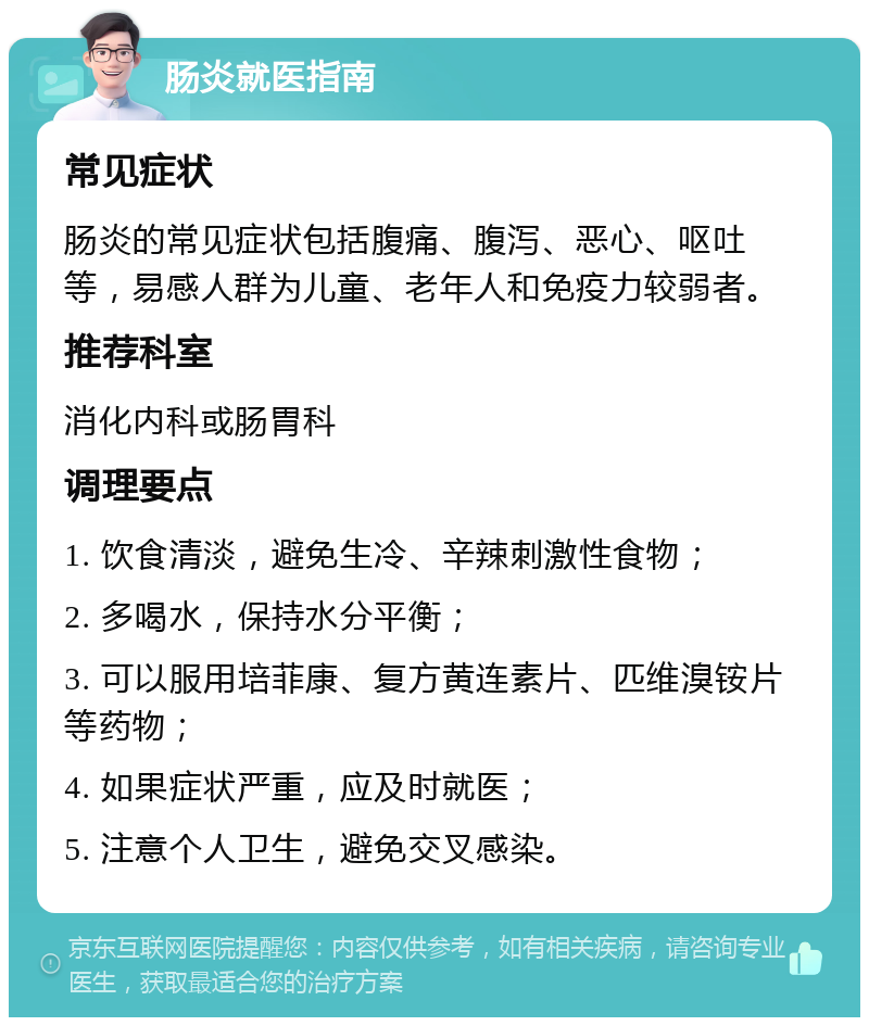 肠炎就医指南 常见症状 肠炎的常见症状包括腹痛、腹泻、恶心、呕吐等，易感人群为儿童、老年人和免疫力较弱者。 推荐科室 消化内科或肠胃科 调理要点 1. 饮食清淡，避免生冷、辛辣刺激性食物； 2. 多喝水，保持水分平衡； 3. 可以服用培菲康、复方黄连素片、匹维溴铵片等药物； 4. 如果症状严重，应及时就医； 5. 注意个人卫生，避免交叉感染。