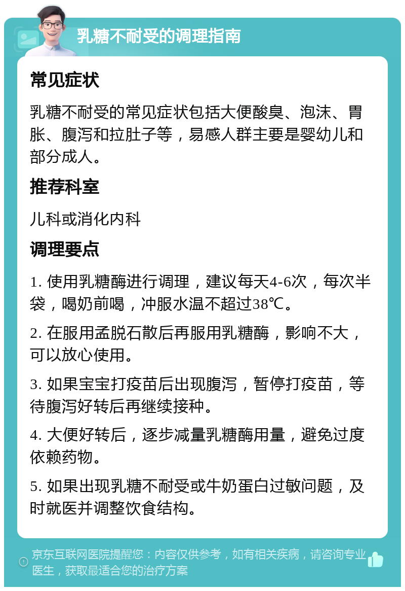 乳糖不耐受的调理指南 常见症状 乳糖不耐受的常见症状包括大便酸臭、泡沫、胃胀、腹泻和拉肚子等，易感人群主要是婴幼儿和部分成人。 推荐科室 儿科或消化内科 调理要点 1. 使用乳糖酶进行调理，建议每天4-6次，每次半袋，喝奶前喝，冲服水温不超过38℃。 2. 在服用孟脱石散后再服用乳糖酶，影响不大，可以放心使用。 3. 如果宝宝打疫苗后出现腹泻，暂停打疫苗，等待腹泻好转后再继续接种。 4. 大便好转后，逐步减量乳糖酶用量，避免过度依赖药物。 5. 如果出现乳糖不耐受或牛奶蛋白过敏问题，及时就医并调整饮食结构。