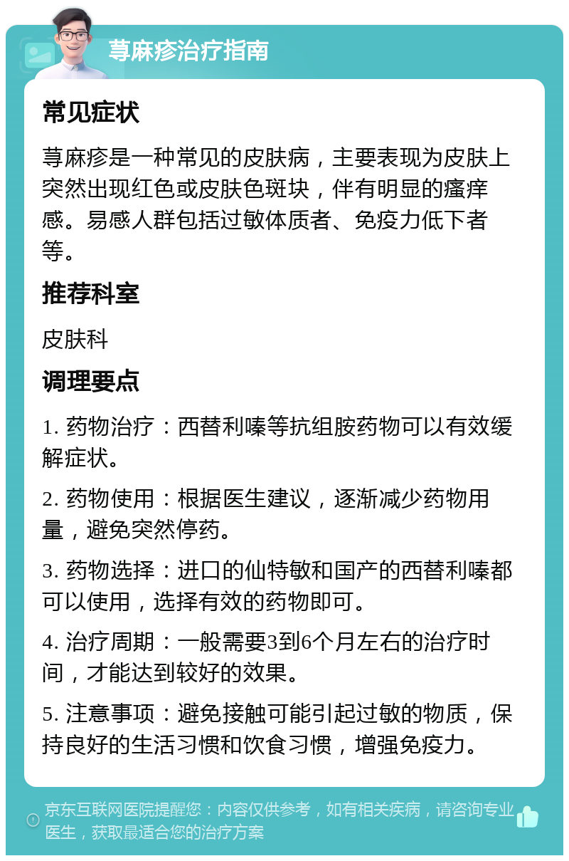 荨麻疹治疗指南 常见症状 荨麻疹是一种常见的皮肤病，主要表现为皮肤上突然出现红色或皮肤色斑块，伴有明显的瘙痒感。易感人群包括过敏体质者、免疫力低下者等。 推荐科室 皮肤科 调理要点 1. 药物治疗：西替利嗪等抗组胺药物可以有效缓解症状。 2. 药物使用：根据医生建议，逐渐减少药物用量，避免突然停药。 3. 药物选择：进口的仙特敏和国产的西替利嗪都可以使用，选择有效的药物即可。 4. 治疗周期：一般需要3到6个月左右的治疗时间，才能达到较好的效果。 5. 注意事项：避免接触可能引起过敏的物质，保持良好的生活习惯和饮食习惯，增强免疫力。