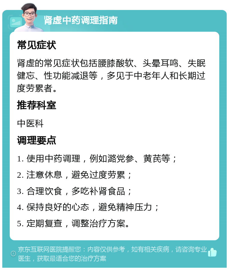 肾虚中药调理指南 常见症状 肾虚的常见症状包括腰膝酸软、头晕耳鸣、失眠健忘、性功能减退等，多见于中老年人和长期过度劳累者。 推荐科室 中医科 调理要点 1. 使用中药调理，例如潞党参、黄芪等； 2. 注意休息，避免过度劳累； 3. 合理饮食，多吃补肾食品； 4. 保持良好的心态，避免精神压力； 5. 定期复查，调整治疗方案。