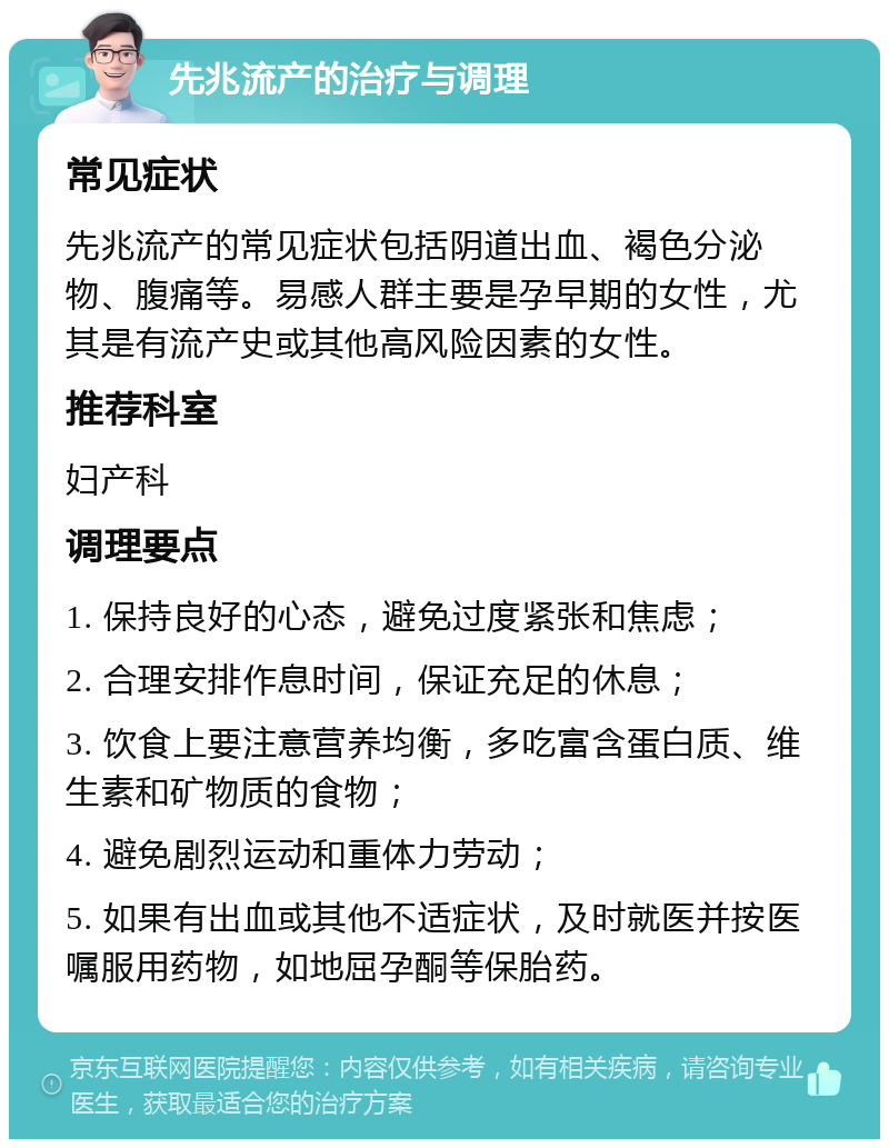 先兆流产的治疗与调理 常见症状 先兆流产的常见症状包括阴道出血、褐色分泌物、腹痛等。易感人群主要是孕早期的女性，尤其是有流产史或其他高风险因素的女性。 推荐科室 妇产科 调理要点 1. 保持良好的心态，避免过度紧张和焦虑； 2. 合理安排作息时间，保证充足的休息； 3. 饮食上要注意营养均衡，多吃富含蛋白质、维生素和矿物质的食物； 4. 避免剧烈运动和重体力劳动； 5. 如果有出血或其他不适症状，及时就医并按医嘱服用药物，如地屈孕酮等保胎药。