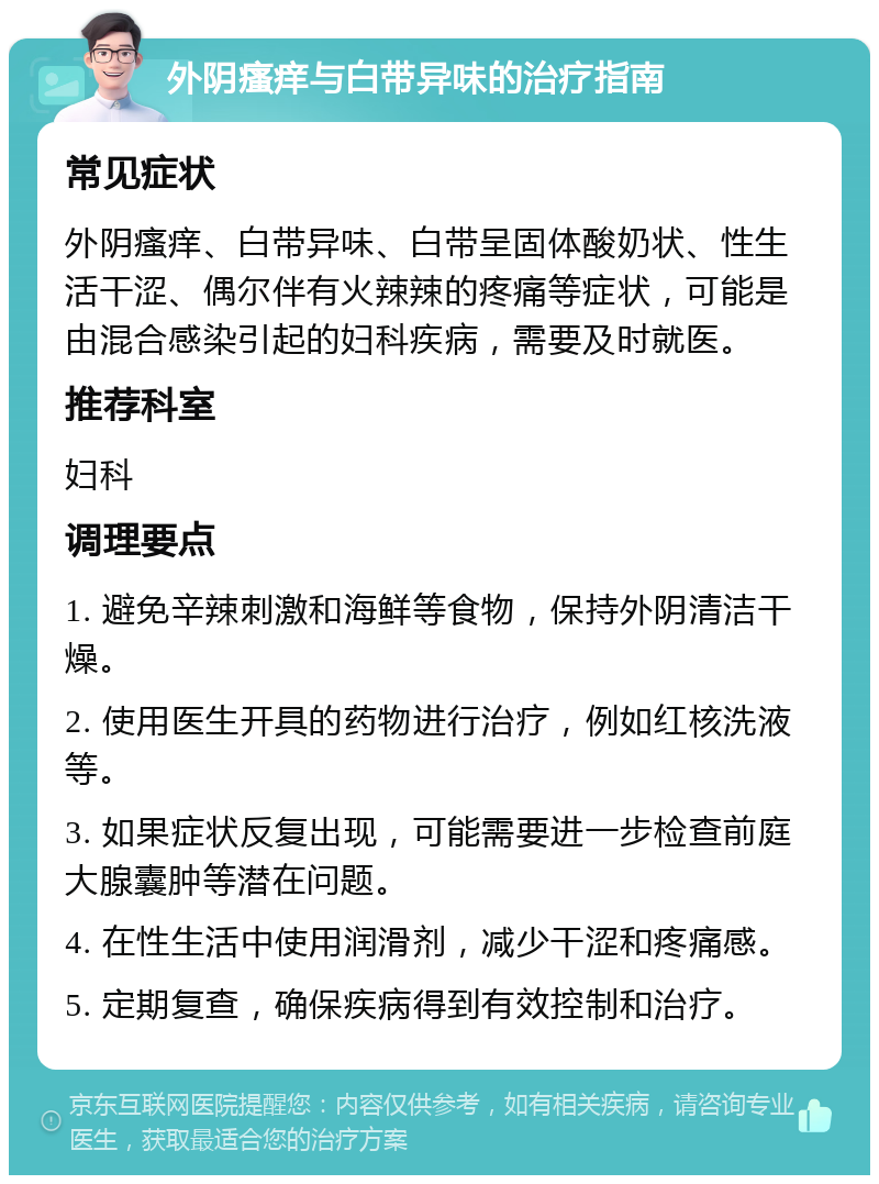 外阴瘙痒与白带异味的治疗指南 常见症状 外阴瘙痒、白带异味、白带呈固体酸奶状、性生活干涩、偶尔伴有火辣辣的疼痛等症状，可能是由混合感染引起的妇科疾病，需要及时就医。 推荐科室 妇科 调理要点 1. 避免辛辣刺激和海鲜等食物，保持外阴清洁干燥。 2. 使用医生开具的药物进行治疗，例如红核洗液等。 3. 如果症状反复出现，可能需要进一步检查前庭大腺囊肿等潜在问题。 4. 在性生活中使用润滑剂，减少干涩和疼痛感。 5. 定期复查，确保疾病得到有效控制和治疗。