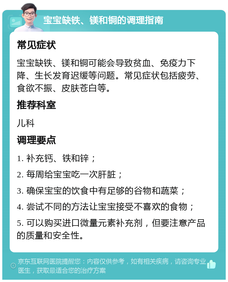 宝宝缺铁、镁和铜的调理指南 常见症状 宝宝缺铁、镁和铜可能会导致贫血、免疫力下降、生长发育迟缓等问题。常见症状包括疲劳、食欲不振、皮肤苍白等。 推荐科室 儿科 调理要点 1. 补充钙、铁和锌； 2. 每周给宝宝吃一次肝脏； 3. 确保宝宝的饮食中有足够的谷物和蔬菜； 4. 尝试不同的方法让宝宝接受不喜欢的食物； 5. 可以购买进口微量元素补充剂，但要注意产品的质量和安全性。