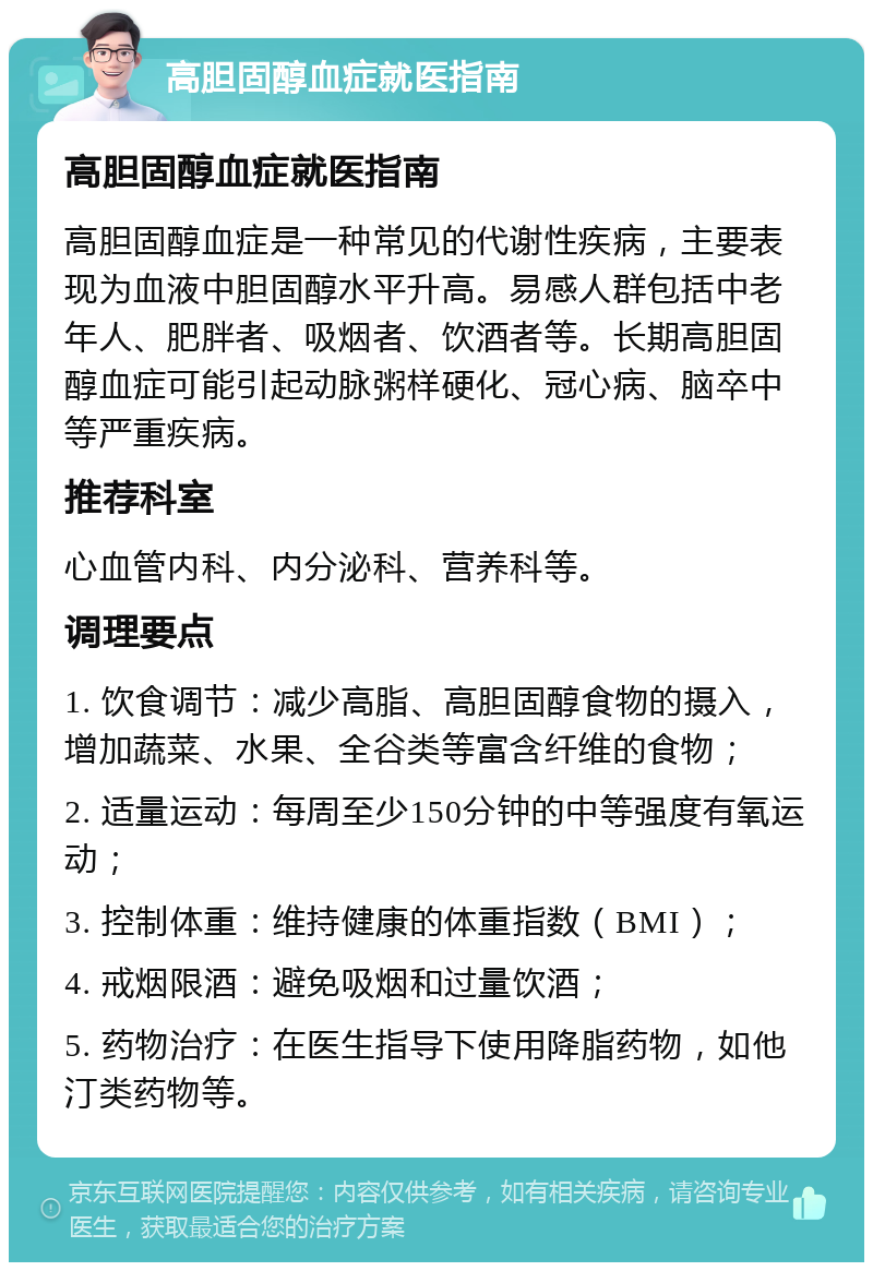 高胆固醇血症就医指南 高胆固醇血症就医指南 高胆固醇血症是一种常见的代谢性疾病，主要表现为血液中胆固醇水平升高。易感人群包括中老年人、肥胖者、吸烟者、饮酒者等。长期高胆固醇血症可能引起动脉粥样硬化、冠心病、脑卒中等严重疾病。 推荐科室 心血管内科、内分泌科、营养科等。 调理要点 1. 饮食调节：减少高脂、高胆固醇食物的摄入，增加蔬菜、水果、全谷类等富含纤维的食物； 2. 适量运动：每周至少150分钟的中等强度有氧运动； 3. 控制体重：维持健康的体重指数（BMI）； 4. 戒烟限酒：避免吸烟和过量饮酒； 5. 药物治疗：在医生指导下使用降脂药物，如他汀类药物等。