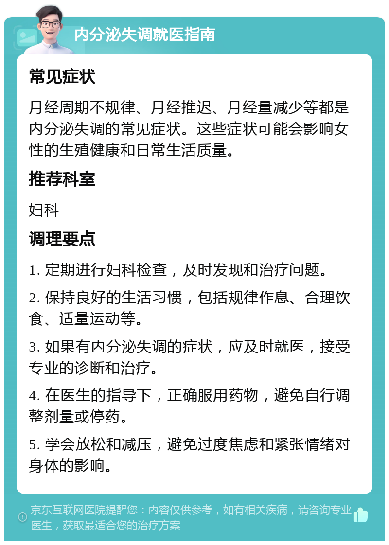 内分泌失调就医指南 常见症状 月经周期不规律、月经推迟、月经量减少等都是内分泌失调的常见症状。这些症状可能会影响女性的生殖健康和日常生活质量。 推荐科室 妇科 调理要点 1. 定期进行妇科检查，及时发现和治疗问题。 2. 保持良好的生活习惯，包括规律作息、合理饮食、适量运动等。 3. 如果有内分泌失调的症状，应及时就医，接受专业的诊断和治疗。 4. 在医生的指导下，正确服用药物，避免自行调整剂量或停药。 5. 学会放松和减压，避免过度焦虑和紧张情绪对身体的影响。