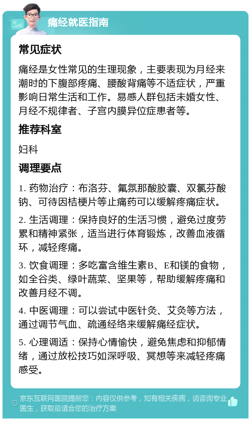 痛经就医指南 常见症状 痛经是女性常见的生理现象，主要表现为月经来潮时的下腹部疼痛、腰酸背痛等不适症状，严重影响日常生活和工作。易感人群包括未婚女性、月经不规律者、子宫内膜异位症患者等。 推荐科室 妇科 调理要点 1. 药物治疗：布洛芬、氟氛那酸胶囊、双氯芬酸钠、可待因桔梗片等止痛药可以缓解疼痛症状。 2. 生活调理：保持良好的生活习惯，避免过度劳累和精神紧张，适当进行体育锻炼，改善血液循环，减轻疼痛。 3. 饮食调理：多吃富含维生素B、E和镁的食物，如全谷类、绿叶蔬菜、坚果等，帮助缓解疼痛和改善月经不调。 4. 中医调理：可以尝试中医针灸、艾灸等方法，通过调节气血、疏通经络来缓解痛经症状。 5. 心理调适：保持心情愉快，避免焦虑和抑郁情绪，通过放松技巧如深呼吸、冥想等来减轻疼痛感受。