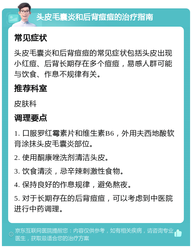 头皮毛囊炎和后背痘痘的治疗指南 常见症状 头皮毛囊炎和后背痘痘的常见症状包括头皮出现小红痘、后背长期存在多个痘痘，易感人群可能与饮食、作息不规律有关。 推荐科室 皮肤科 调理要点 1. 口服罗红霉素片和维生素B6，外用夫西地酸软膏涂抹头皮毛囊炎部位。 2. 使用酮康唑洗剂清洁头皮。 3. 饮食清淡，忌辛辣刺激性食物。 4. 保持良好的作息规律，避免熬夜。 5. 对于长期存在的后背痘痘，可以考虑到中医院进行中药调理。