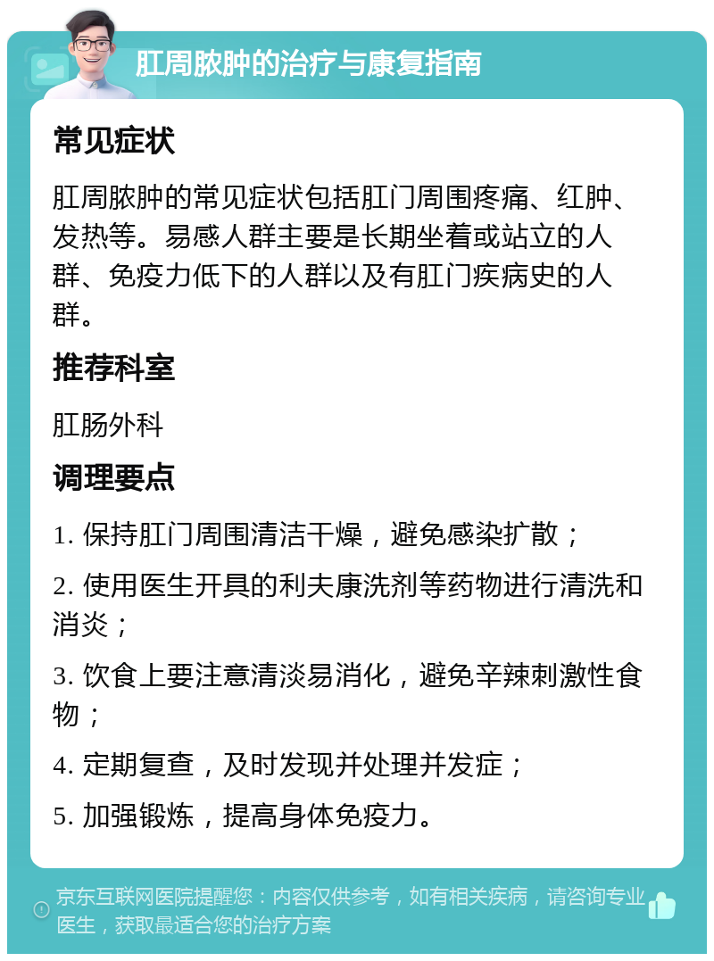 肛周脓肿的治疗与康复指南 常见症状 肛周脓肿的常见症状包括肛门周围疼痛、红肿、发热等。易感人群主要是长期坐着或站立的人群、免疫力低下的人群以及有肛门疾病史的人群。 推荐科室 肛肠外科 调理要点 1. 保持肛门周围清洁干燥，避免感染扩散； 2. 使用医生开具的利夫康洗剂等药物进行清洗和消炎； 3. 饮食上要注意清淡易消化，避免辛辣刺激性食物； 4. 定期复查，及时发现并处理并发症； 5. 加强锻炼，提高身体免疫力。