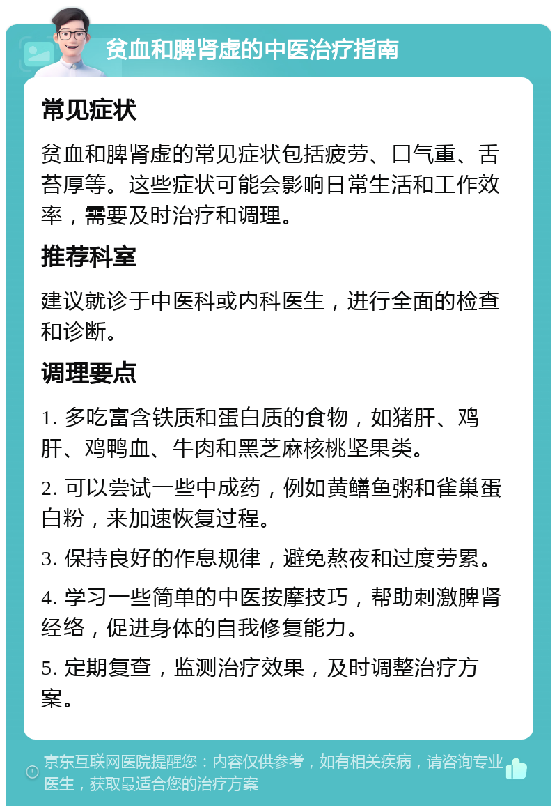 贫血和脾肾虚的中医治疗指南 常见症状 贫血和脾肾虚的常见症状包括疲劳、口气重、舌苔厚等。这些症状可能会影响日常生活和工作效率，需要及时治疗和调理。 推荐科室 建议就诊于中医科或内科医生，进行全面的检查和诊断。 调理要点 1. 多吃富含铁质和蛋白质的食物，如猪肝、鸡肝、鸡鸭血、牛肉和黑芝麻核桃坚果类。 2. 可以尝试一些中成药，例如黄鳝鱼粥和雀巢蛋白粉，来加速恢复过程。 3. 保持良好的作息规律，避免熬夜和过度劳累。 4. 学习一些简单的中医按摩技巧，帮助刺激脾肾经络，促进身体的自我修复能力。 5. 定期复查，监测治疗效果，及时调整治疗方案。