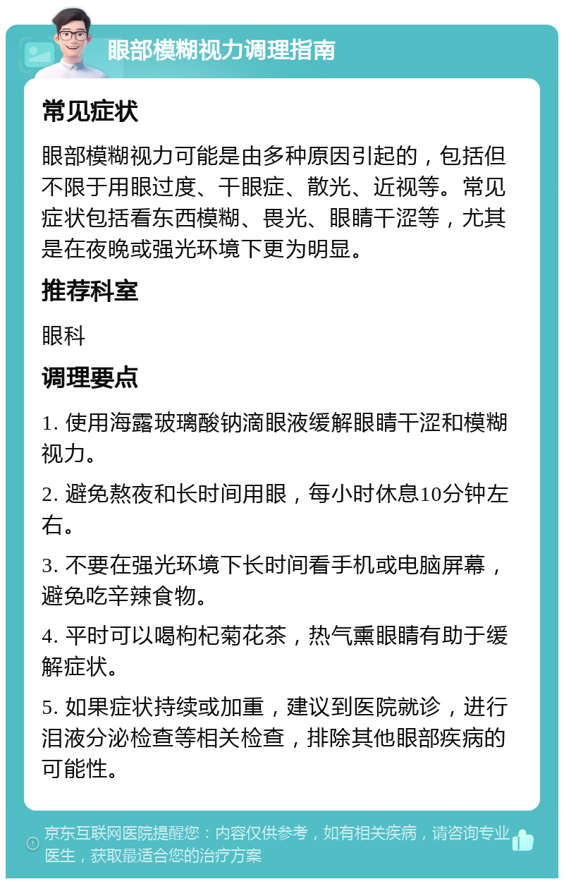 眼部模糊视力调理指南 常见症状 眼部模糊视力可能是由多种原因引起的，包括但不限于用眼过度、干眼症、散光、近视等。常见症状包括看东西模糊、畏光、眼睛干涩等，尤其是在夜晚或强光环境下更为明显。 推荐科室 眼科 调理要点 1. 使用海露玻璃酸钠滴眼液缓解眼睛干涩和模糊视力。 2. 避免熬夜和长时间用眼，每小时休息10分钟左右。 3. 不要在强光环境下长时间看手机或电脑屏幕，避免吃辛辣食物。 4. 平时可以喝枸杞菊花茶，热气熏眼睛有助于缓解症状。 5. 如果症状持续或加重，建议到医院就诊，进行泪液分泌检查等相关检查，排除其他眼部疾病的可能性。