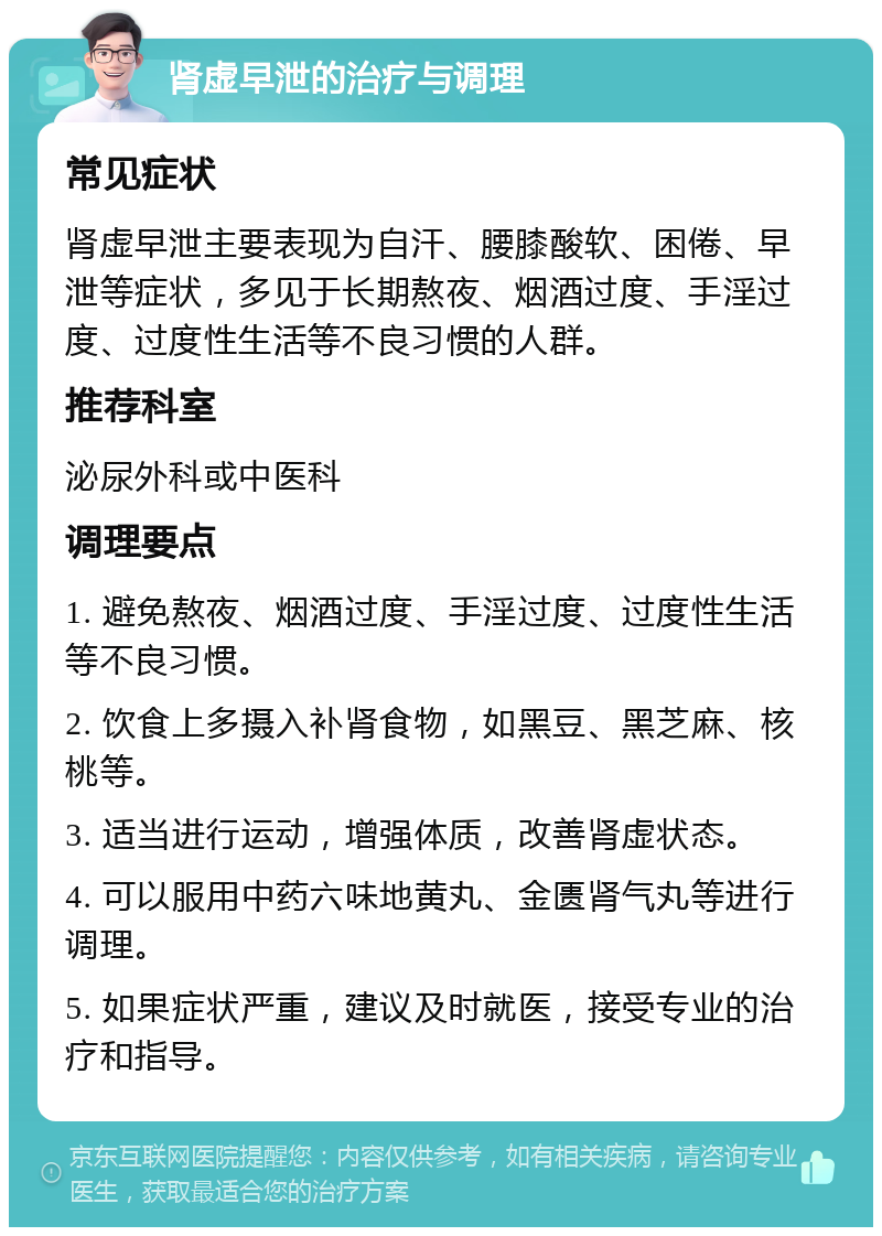 肾虚早泄的治疗与调理 常见症状 肾虚早泄主要表现为自汗、腰膝酸软、困倦、早泄等症状，多见于长期熬夜、烟酒过度、手淫过度、过度性生活等不良习惯的人群。 推荐科室 泌尿外科或中医科 调理要点 1. 避免熬夜、烟酒过度、手淫过度、过度性生活等不良习惯。 2. 饮食上多摄入补肾食物，如黑豆、黑芝麻、核桃等。 3. 适当进行运动，增强体质，改善肾虚状态。 4. 可以服用中药六味地黄丸、金匮肾气丸等进行调理。 5. 如果症状严重，建议及时就医，接受专业的治疗和指导。