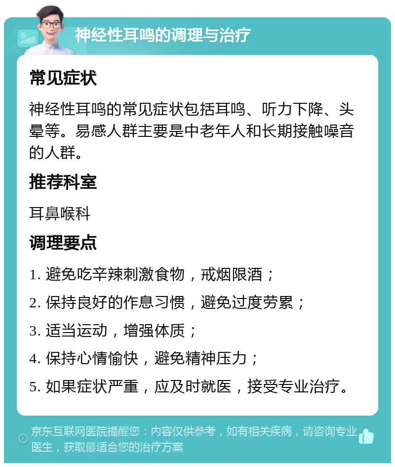 神经性耳鸣的调理与治疗 常见症状 神经性耳鸣的常见症状包括耳鸣、听力下降、头晕等。易感人群主要是中老年人和长期接触噪音的人群。 推荐科室 耳鼻喉科 调理要点 1. 避免吃辛辣刺激食物，戒烟限酒； 2. 保持良好的作息习惯，避免过度劳累； 3. 适当运动，增强体质； 4. 保持心情愉快，避免精神压力； 5. 如果症状严重，应及时就医，接受专业治疗。