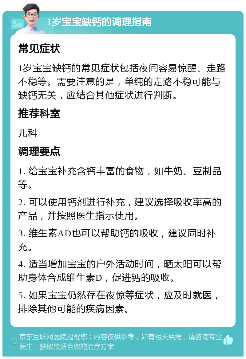 1岁宝宝缺钙的调理指南 常见症状 1岁宝宝缺钙的常见症状包括夜间容易惊醒、走路不稳等。需要注意的是，单纯的走路不稳可能与缺钙无关，应结合其他症状进行判断。 推荐科室 儿科 调理要点 1. 给宝宝补充含钙丰富的食物，如牛奶、豆制品等。 2. 可以使用钙剂进行补充，建议选择吸收率高的产品，并按照医生指示使用。 3. 维生素AD也可以帮助钙的吸收，建议同时补充。 4. 适当增加宝宝的户外活动时间，晒太阳可以帮助身体合成维生素D，促进钙的吸收。 5. 如果宝宝仍然存在夜惊等症状，应及时就医，排除其他可能的疾病因素。