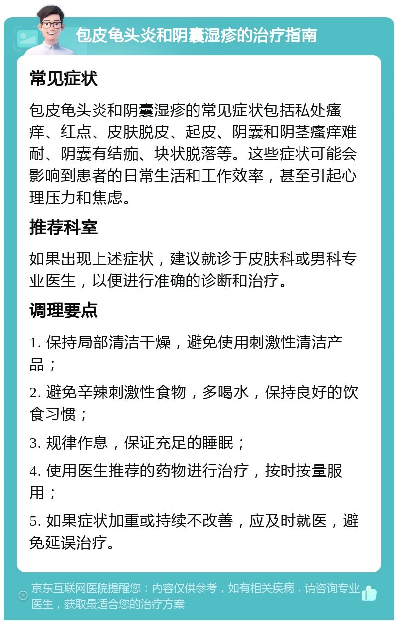 包皮龟头炎和阴囊湿疹的治疗指南 常见症状 包皮龟头炎和阴囊湿疹的常见症状包括私处瘙痒、红点、皮肤脱皮、起皮、阴囊和阴茎瘙痒难耐、阴囊有结痂、块状脱落等。这些症状可能会影响到患者的日常生活和工作效率，甚至引起心理压力和焦虑。 推荐科室 如果出现上述症状，建议就诊于皮肤科或男科专业医生，以便进行准确的诊断和治疗。 调理要点 1. 保持局部清洁干燥，避免使用刺激性清洁产品； 2. 避免辛辣刺激性食物，多喝水，保持良好的饮食习惯； 3. 规律作息，保证充足的睡眠； 4. 使用医生推荐的药物进行治疗，按时按量服用； 5. 如果症状加重或持续不改善，应及时就医，避免延误治疗。