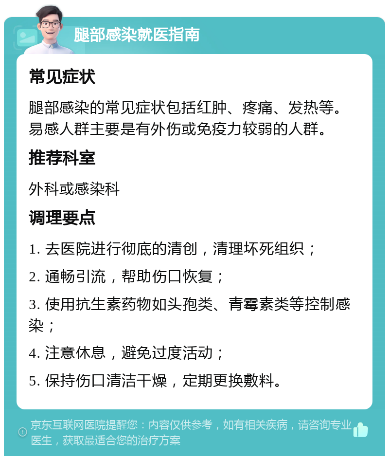 腿部感染就医指南 常见症状 腿部感染的常见症状包括红肿、疼痛、发热等。易感人群主要是有外伤或免疫力较弱的人群。 推荐科室 外科或感染科 调理要点 1. 去医院进行彻底的清创，清理坏死组织； 2. 通畅引流，帮助伤口恢复； 3. 使用抗生素药物如头孢类、青霉素类等控制感染； 4. 注意休息，避免过度活动； 5. 保持伤口清洁干燥，定期更换敷料。