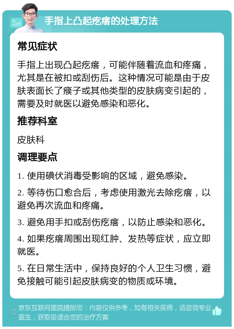 手指上凸起疙瘩的处理方法 常见症状 手指上出现凸起疙瘩，可能伴随着流血和疼痛，尤其是在被扣或刮伤后。这种情况可能是由于皮肤表面长了瘊子或其他类型的皮肤病变引起的，需要及时就医以避免感染和恶化。 推荐科室 皮肤科 调理要点 1. 使用碘伏消毒受影响的区域，避免感染。 2. 等待伤口愈合后，考虑使用激光去除疙瘩，以避免再次流血和疼痛。 3. 避免用手扣或刮伤疙瘩，以防止感染和恶化。 4. 如果疙瘩周围出现红肿、发热等症状，应立即就医。 5. 在日常生活中，保持良好的个人卫生习惯，避免接触可能引起皮肤病变的物质或环境。