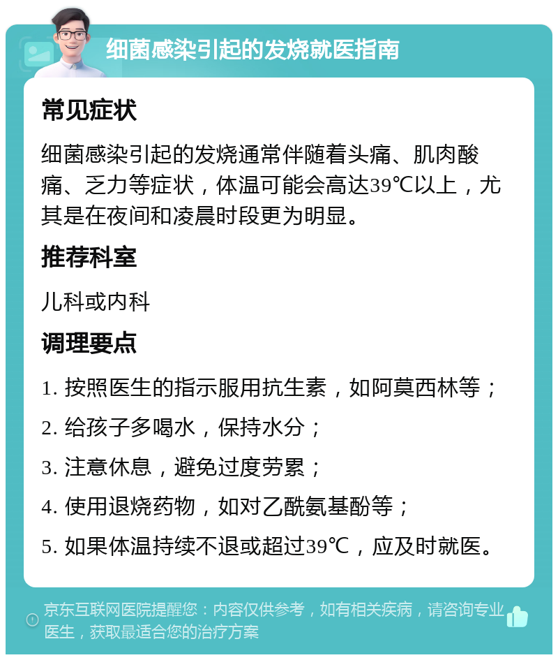 细菌感染引起的发烧就医指南 常见症状 细菌感染引起的发烧通常伴随着头痛、肌肉酸痛、乏力等症状，体温可能会高达39℃以上，尤其是在夜间和凌晨时段更为明显。 推荐科室 儿科或内科 调理要点 1. 按照医生的指示服用抗生素，如阿莫西林等； 2. 给孩子多喝水，保持水分； 3. 注意休息，避免过度劳累； 4. 使用退烧药物，如对乙酰氨基酚等； 5. 如果体温持续不退或超过39℃，应及时就医。