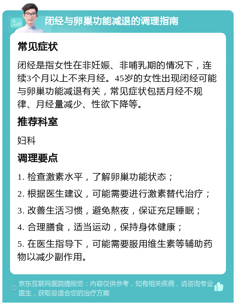 闭经与卵巢功能减退的调理指南 常见症状 闭经是指女性在非妊娠、非哺乳期的情况下，连续3个月以上不来月经。45岁的女性出现闭经可能与卵巢功能减退有关，常见症状包括月经不规律、月经量减少、性欲下降等。 推荐科室 妇科 调理要点 1. 检查激素水平，了解卵巢功能状态； 2. 根据医生建议，可能需要进行激素替代治疗； 3. 改善生活习惯，避免熬夜，保证充足睡眠； 4. 合理膳食，适当运动，保持身体健康； 5. 在医生指导下，可能需要服用维生素等辅助药物以减少副作用。