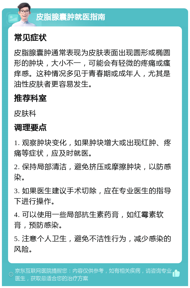 皮脂腺囊肿就医指南 常见症状 皮脂腺囊肿通常表现为皮肤表面出现圆形或椭圆形的肿块，大小不一，可能会有轻微的疼痛或瘙痒感。这种情况多见于青春期或成年人，尤其是油性皮肤者更容易发生。 推荐科室 皮肤科 调理要点 1. 观察肿块变化，如果肿块增大或出现红肿、疼痛等症状，应及时就医。 2. 保持局部清洁，避免挤压或摩擦肿块，以防感染。 3. 如果医生建议手术切除，应在专业医生的指导下进行操作。 4. 可以使用一些局部抗生素药膏，如红霉素软膏，预防感染。 5. 注意个人卫生，避免不洁性行为，减少感染的风险。