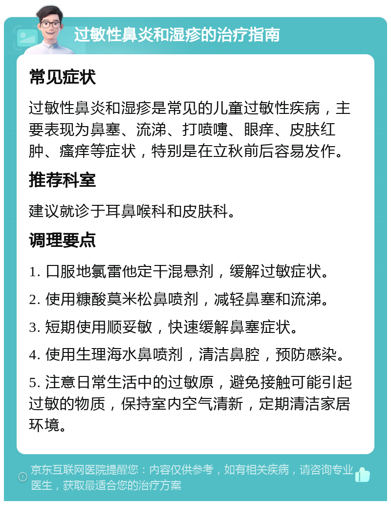 过敏性鼻炎和湿疹的治疗指南 常见症状 过敏性鼻炎和湿疹是常见的儿童过敏性疾病，主要表现为鼻塞、流涕、打喷嚏、眼痒、皮肤红肿、瘙痒等症状，特别是在立秋前后容易发作。 推荐科室 建议就诊于耳鼻喉科和皮肤科。 调理要点 1. 口服地氯雷他定干混悬剂，缓解过敏症状。 2. 使用糠酸莫米松鼻喷剂，减轻鼻塞和流涕。 3. 短期使用顺妥敏，快速缓解鼻塞症状。 4. 使用生理海水鼻喷剂，清洁鼻腔，预防感染。 5. 注意日常生活中的过敏原，避免接触可能引起过敏的物质，保持室内空气清新，定期清洁家居环境。