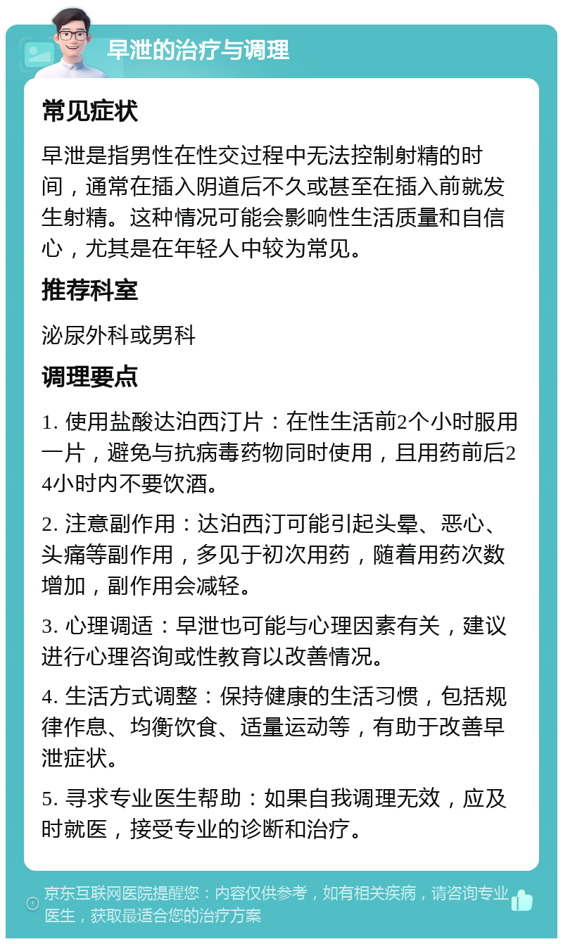 早泄的治疗与调理 常见症状 早泄是指男性在性交过程中无法控制射精的时间，通常在插入阴道后不久或甚至在插入前就发生射精。这种情况可能会影响性生活质量和自信心，尤其是在年轻人中较为常见。 推荐科室 泌尿外科或男科 调理要点 1. 使用盐酸达泊西汀片：在性生活前2个小时服用一片，避免与抗病毒药物同时使用，且用药前后24小时内不要饮酒。 2. 注意副作用：达泊西汀可能引起头晕、恶心、头痛等副作用，多见于初次用药，随着用药次数增加，副作用会减轻。 3. 心理调适：早泄也可能与心理因素有关，建议进行心理咨询或性教育以改善情况。 4. 生活方式调整：保持健康的生活习惯，包括规律作息、均衡饮食、适量运动等，有助于改善早泄症状。 5. 寻求专业医生帮助：如果自我调理无效，应及时就医，接受专业的诊断和治疗。