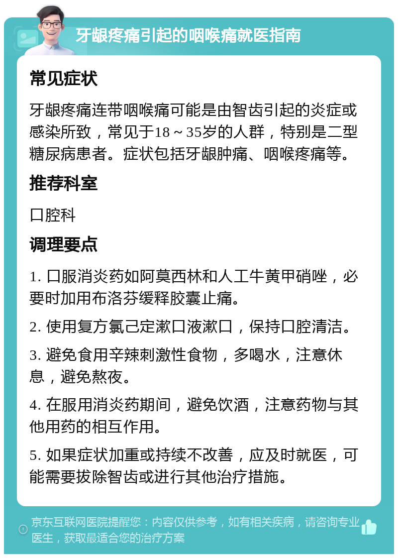 牙龈疼痛引起的咽喉痛就医指南 常见症状 牙龈疼痛连带咽喉痛可能是由智齿引起的炎症或感染所致，常见于18～35岁的人群，特别是二型糖尿病患者。症状包括牙龈肿痛、咽喉疼痛等。 推荐科室 口腔科 调理要点 1. 口服消炎药如阿莫西林和人工牛黄甲硝唑，必要时加用布洛芬缓释胶囊止痛。 2. 使用复方氯己定漱口液漱口，保持口腔清洁。 3. 避免食用辛辣刺激性食物，多喝水，注意休息，避免熬夜。 4. 在服用消炎药期间，避免饮酒，注意药物与其他用药的相互作用。 5. 如果症状加重或持续不改善，应及时就医，可能需要拔除智齿或进行其他治疗措施。