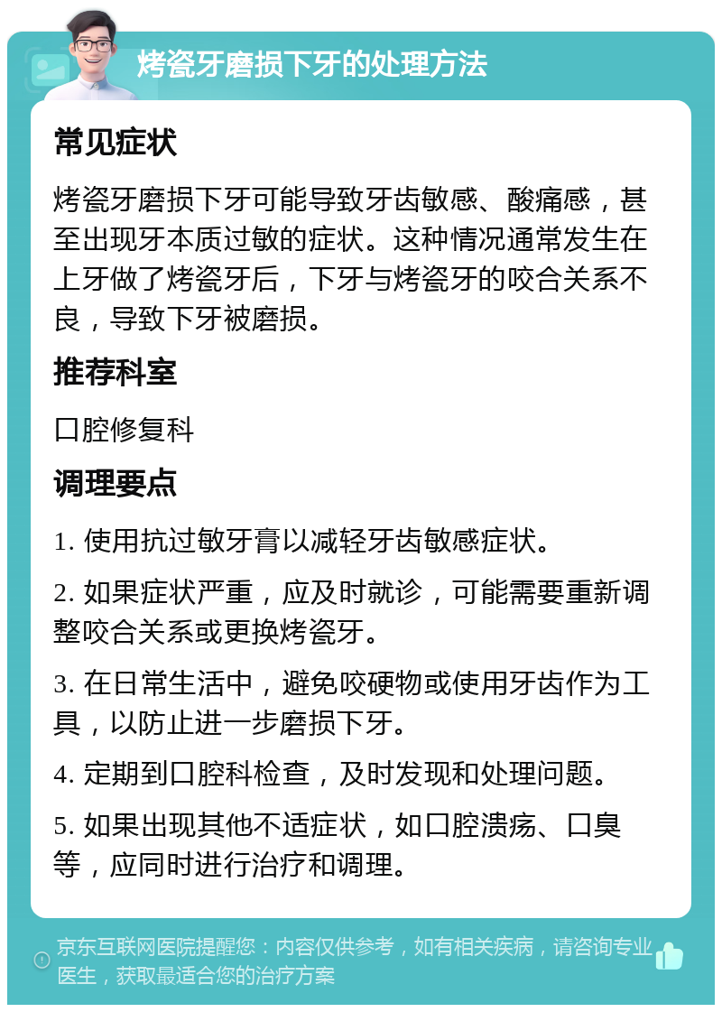 烤瓷牙磨损下牙的处理方法 常见症状 烤瓷牙磨损下牙可能导致牙齿敏感、酸痛感，甚至出现牙本质过敏的症状。这种情况通常发生在上牙做了烤瓷牙后，下牙与烤瓷牙的咬合关系不良，导致下牙被磨损。 推荐科室 口腔修复科 调理要点 1. 使用抗过敏牙膏以减轻牙齿敏感症状。 2. 如果症状严重，应及时就诊，可能需要重新调整咬合关系或更换烤瓷牙。 3. 在日常生活中，避免咬硬物或使用牙齿作为工具，以防止进一步磨损下牙。 4. 定期到口腔科检查，及时发现和处理问题。 5. 如果出现其他不适症状，如口腔溃疡、口臭等，应同时进行治疗和调理。