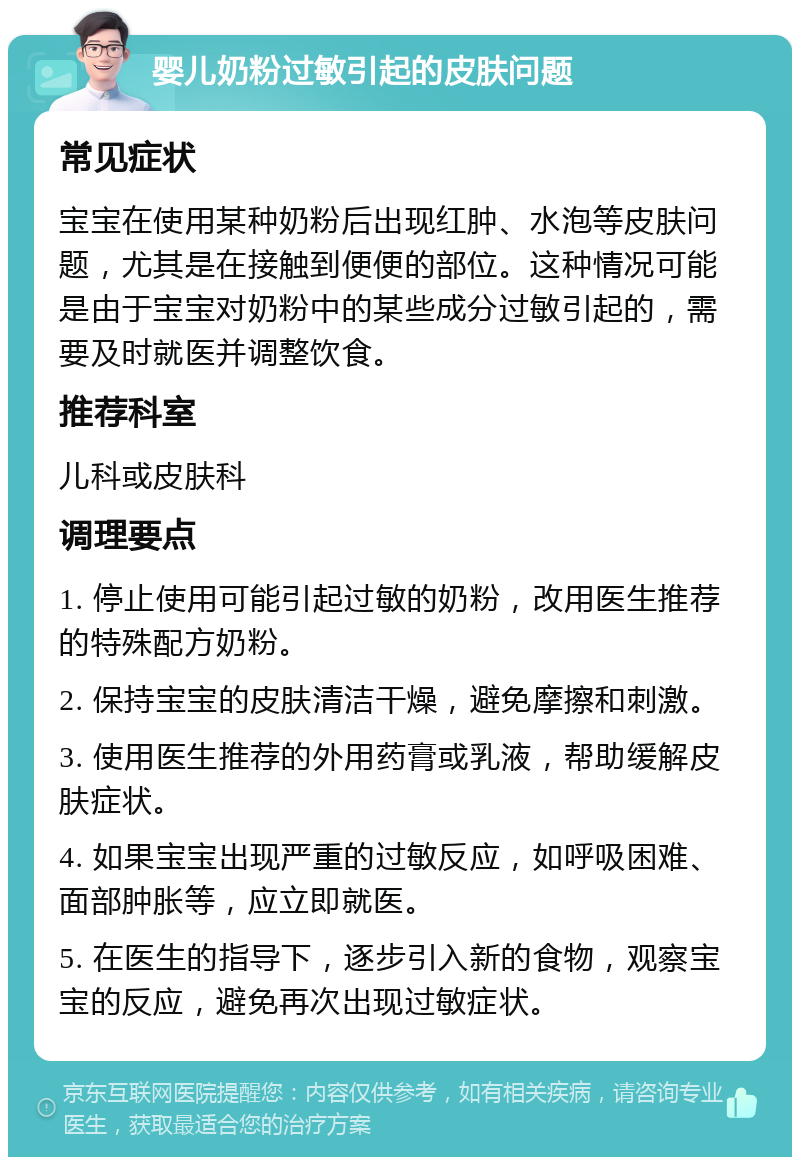 婴儿奶粉过敏引起的皮肤问题 常见症状 宝宝在使用某种奶粉后出现红肿、水泡等皮肤问题，尤其是在接触到便便的部位。这种情况可能是由于宝宝对奶粉中的某些成分过敏引起的，需要及时就医并调整饮食。 推荐科室 儿科或皮肤科 调理要点 1. 停止使用可能引起过敏的奶粉，改用医生推荐的特殊配方奶粉。 2. 保持宝宝的皮肤清洁干燥，避免摩擦和刺激。 3. 使用医生推荐的外用药膏或乳液，帮助缓解皮肤症状。 4. 如果宝宝出现严重的过敏反应，如呼吸困难、面部肿胀等，应立即就医。 5. 在医生的指导下，逐步引入新的食物，观察宝宝的反应，避免再次出现过敏症状。